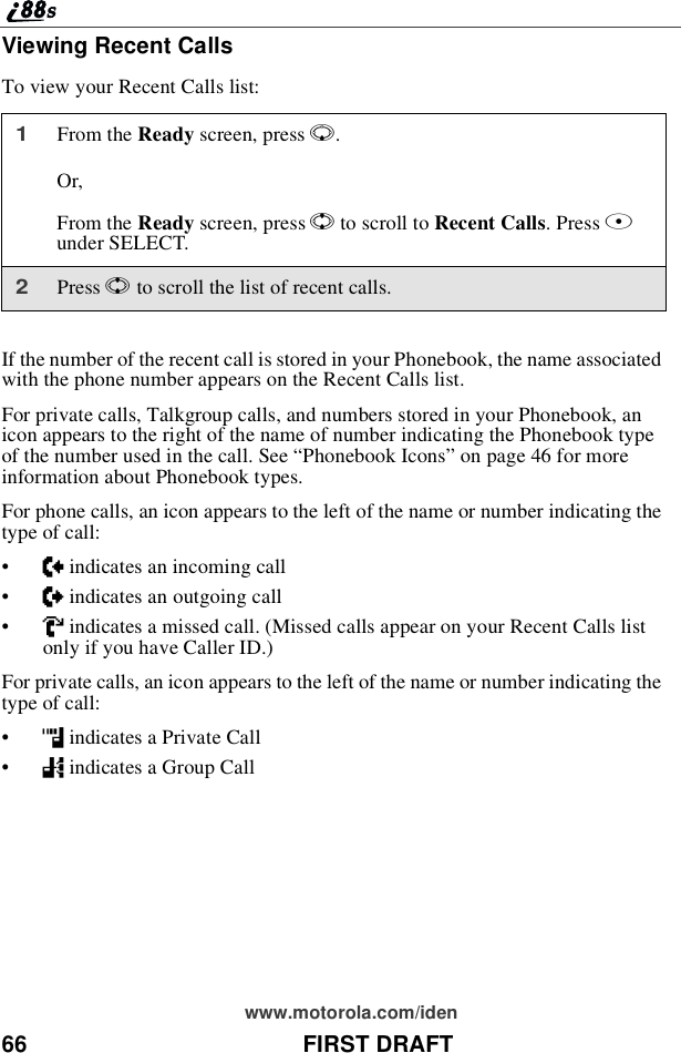 66 FIRST DRAFTwww.motorola.com/idenViewing Recent CallsTo view your Recent Calls list:If the number of the recent call is stored in your Phonebook, the name associatedwith the phone number appears on the Recent Calls list.For private calls, Talkgroup calls, and numbers stored in your Phonebook, anicon appears to the right of the name of number indicating the Phonebook typeof the number used in the call. See “Phonebook Icons”on page 46 for moreinformation about Phonebook types.For phone calls, an icon appears to the left of the name or number indicating thetype of call:•Nindicates an incoming call•aindicates an outgoing call•Vindicates a missed call. (Missed calls appear on your Recent Calls listonly if you have Caller ID.)For private calls, an icon appears to the left of the name or number indicating thetype of call:•hindicates a Private Call•%indicates a Group Call1From the Ready screen, press R.Or,From the Ready screen, press Sto scroll to Recent Calls.PressBunder SELECT.2Press Sto scroll the list of recent calls.