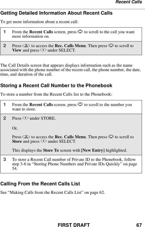 FIRST DRAFT 67Recent CallsGetting Detailed Information About Recent CallsTo get more information about a recent call:The Call Details screen that appears displays information such as the nameassociated with the phone number of the recent call, the phone number, the date,time, and duration of the call.Storing a Recent Call Number to the PhonebookTo store a number from the Recent Calls list to the Phonebook:Calling From the Recent Calls ListSee “Making Calls from the Recent Calls List”on page 62.1From the Recent Calls screen, press Sto scroll to the call you wantmore information on.2Press mto access the Rec. Calls Menu.ThenpressRto scroll toView and press Bunder SELECT.1From the Recent Calls screen, press Sto scroll to the number youwant to store.2Press Bunder STORE.Or,Press mto access the Rec. Calls Menu.ThenpressRto scroll toStore and press Aunder SELECT.This displays the Store To screen with [New Entry] highlighted.3To store a Recent Call number of Private ID to the Phonebook, followstep 3-6 in “Storing Phone Numbers and Private IDs Quickly”on page54.