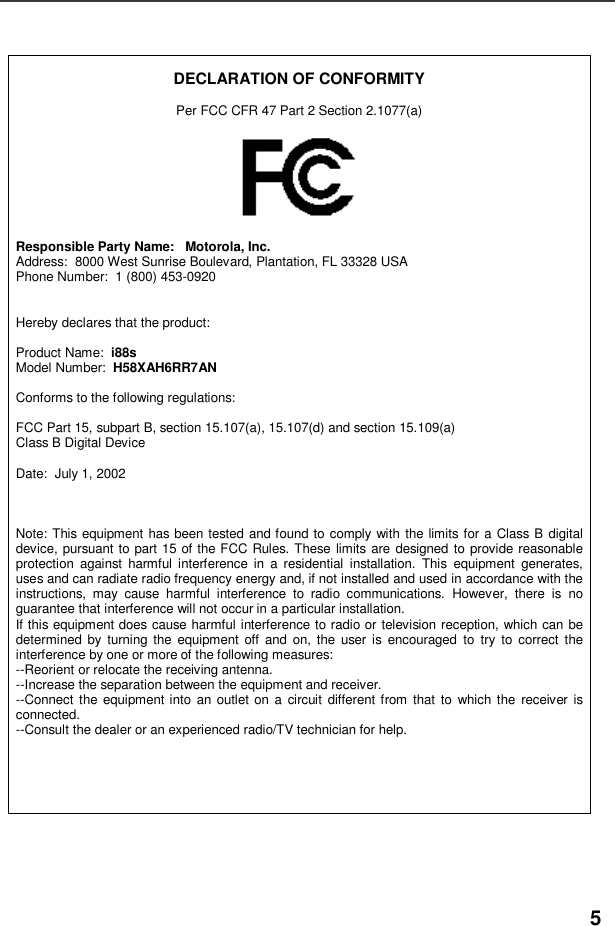 5DECLARATION OF CONFORMITYPer FCC CFR 47 Part 2 Section 2.1077(a)Responsible Party Name: Motorola, Inc.Address: 8000 West Sunrise Boulevard, Plantation, FL 33328 USAPhone Number: 1 (800) 453-0920Hereby declares that the product:Product Name: i88sModel Number: H58XAH6RR7ANConforms to the following regulations:FCC Part 15, subpart B, section 15.107(a), 15.107(d) and section 15.109(a)Class B Digital DeviceDate: July 1, 2002Note: This equipment has been tested and found to comply with the limits for a Class B digitaldevice, pursuant to part 15 of the FCC Rules. These limits are designed to provide reasonableprotection against harmful interference in a residential installation. This equipment generates,uses and can radiate radio frequency energy and, if not installed and used in accordance with theinstructions, may cause harmful interference to radio communications. However, there is noguarantee that interference will not occur in a particular installation.If this equipment does cause harmful interference to radio or television reception, which can bedetermined by turning the equipment off and on, the user is encouraged to try to correct theinterference by one or more of the following measures:--Reorient or relocate the receiving antenna.--Increase the separation between the equipment and receiver.--Connect the equipment into an outlet on a circuit different from that to which the receiver isconnected.--Consult the dealer or an experienced radio/TV technician for help.