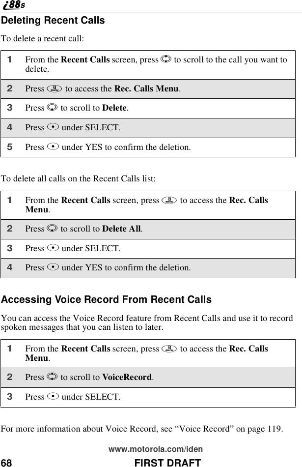 68 FIRST DRAFTwww.motorola.com/idenDeleting Recent CallsTo delete a recent call:To delete all calls on the Recent Calls list:Accessing Voice Record From Recent CallsYou can access the Voice Record feature from Recent Calls and use it to recordspoken messages that you can listen to later.For more information about Voice Record, see “Voice Record”on page 119.1From the Recent Calls screen, press Sto scroll to the call you want todelete.2Press mto access the Rec. Calls Menu.3Press Rto scroll to Delete.4Press Bunder SELECT.5Press Aunder YES to confirm the deletion.1From the Recent Calls screen, press mto access the Rec. CallsMenu.2Press Rto scroll to Delete All.3Press Bunder SELECT.4Press Aunder YES to confirm the deletion.1From the Recent Calls screen, press mto access the Rec. CallsMenu.2Press Sto scroll to VoiceRecord.3Press Bunder SELECT.