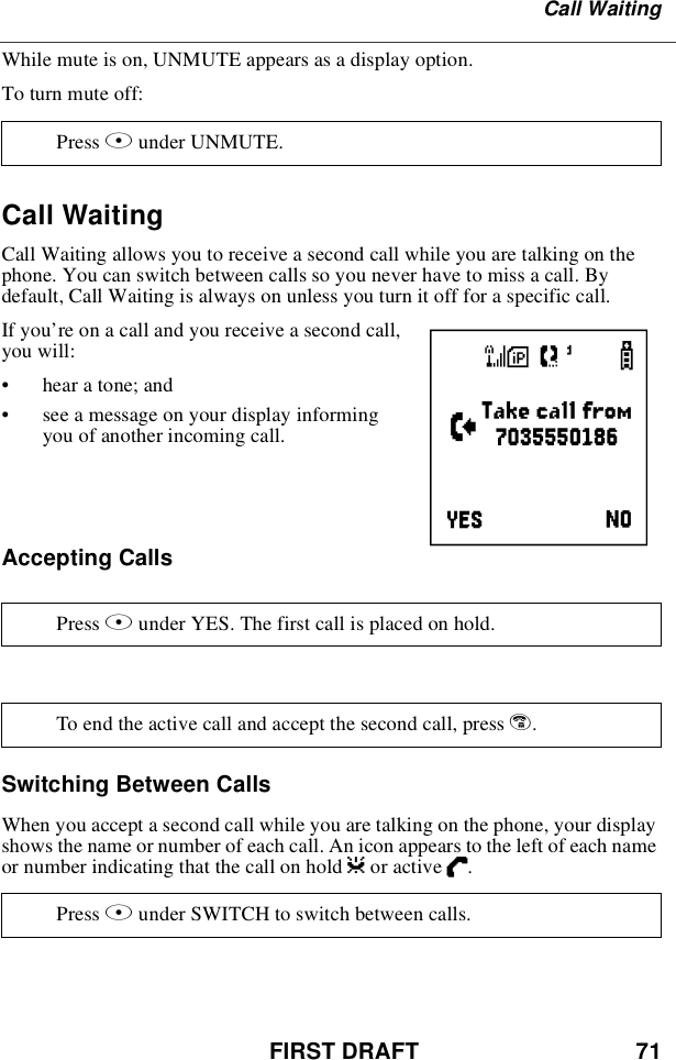 FIRST DRAFT 71Call WaitingWhile mute is on, UNMUTE appears as a display option.To turn mute off:Call WaitingCall Waiting allows you to receive a second call while you are talking on thephone. You can switch between calls so you never have to miss a call. Bydefault, Call Waiting is always on unless you turn it off for a specific call.If you’re on a call and you receive a second call,you will:•hear a tone; and•see a message on your display informingyou of another incoming call.Accepting CallsSwitching Between CallsWhen you accept a second call while you are talking on the phone, your displayshows the name or number of each call. An icon appears to the left of each nameor number indicating that the call on hold zor active D.Press Bunder UNMUTE.Press Bunder YES. The first call is placed on hold.To end the active call and accept the second call, press e.Press Bunder SWITCH to switch between calls.e