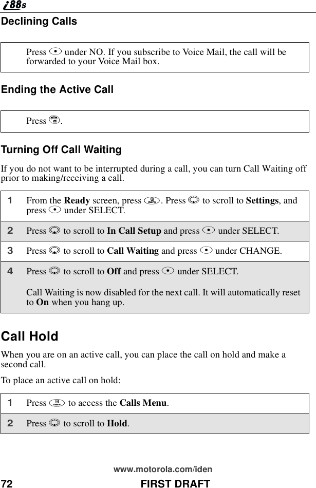 72 FIRST DRAFTwww.motorola.com/idenDeclining CallsEnding the Active CallTurning Off Call WaitingIf you do not want to be interrupted during a call, you can turn Call Waiting offprior to making/receiving a call.Call HoldWhen you are on an active call, you can place the call on hold and make asecond call.To place an active call on hold:Press Aunder NO. If you subscribe to Voice Mail, the call will beforwarded to your Voice Mail box.Press e.1From the Ready screen, press m.PressRto scroll to Settings,andpress Bunder SELECT.2Press Rto scroll to In Call Setup and press Bunder SELECT.3Press Rto scroll to Call Waiting and press Bunder CHANGE.4Press Rto scroll to Off and press Bunder SELECT.Call Waiting is now disabled for the next call. It will automatically resetto On when you hang up.1Press mto access the Calls Menu.2Press Rto scroll to Hold.