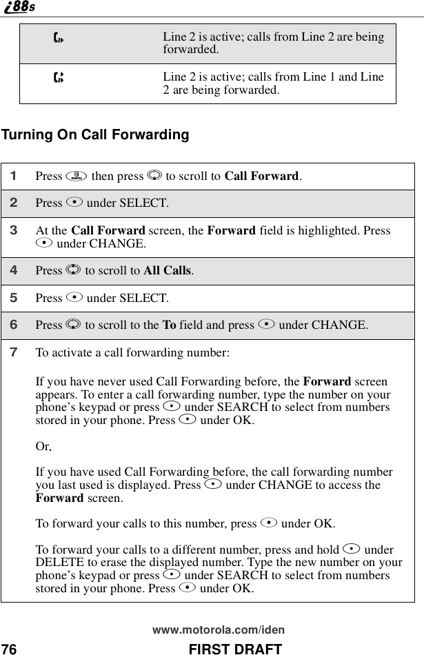 76 FIRST DRAFTwww.motorola.com/idenTurningOnCallForwardingKLine 2 is active; calls from Line 2 are beingforwarded.LLine 2 is active; calls from Line 1 and Line2 are being forwarded.1Press mthen press Rto scroll to Call Forward.2Press Bunder SELECT.3At the Call Forward screen, the Forward field is highlighted. PressBunder CHANGE.4Press Sto scroll to All Calls.5Press Bunder SELECT.6Press Rto scroll to the To field and press Bunder CHANGE.7To activate a call forwarding number:If you have never used Call Forwarding before, the Forward screenappears. To enter a call forwarding number, type the number on yourphone’skeypadorpressBunder SEARCH to select from numbersstored in your phone. Press Bunder OK.Or,If you have used Call Forwarding before, the call forwarding numberyoulastusedisdisplayed.PressBunder CHANGE to access theForward screen.To forward your calls to this number, press Bunder OK.To forward your calls to a different number, press and hold AunderDELETE to erase the displayed number. Type the new number on yourphone’skeypadorpressBunder SEARCH to select from numbersstored in your phone. Press Bunder OK.