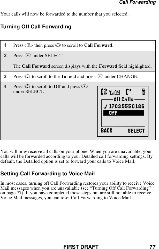 FIRST DRAFT 77Call ForwardingYour calls will now be forwarded to the number that you selected.Turning Off Call ForwardingYou will now receive all calls on your phone. When you are unavailable, yourcalls will be forwarded according to your Detailed call forwarding settings. Bydefault, the Detailed option is set to forward your calls to Voice Mail.SettingCallForwardingtoVoiceMailIn most cases, turning off Call Forwarding restores your ability to receive VoiceMail messages when you are unavailable (see “Turning Off Call Forwarding”on page 77). If you have completed those steps but are still not able to receiveVoice Mail messages, you can reset Call Forwarding to Voice Mail.1Press mthen press Rto scroll to Call Forward.2Press Bunder SELECT.The Call Forward screen displays with the Forward field highlighted.3Press Rto scroll to the To field and press Bunder CHANGE.4Press Sto scroll to Off and press Bunder SELECT. {