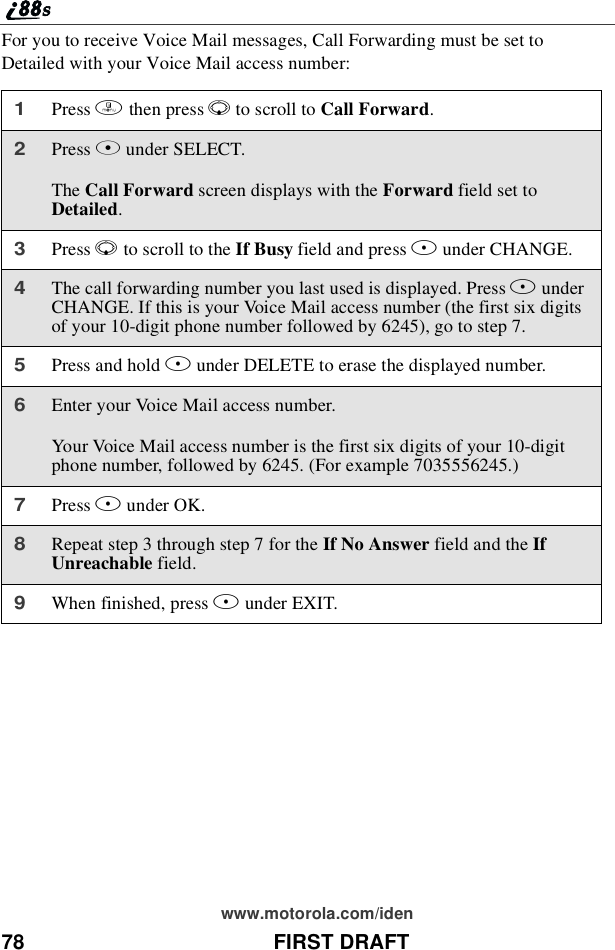 78 FIRST DRAFTwww.motorola.com/idenFor you to receive Voice Mail messages, Call Forwarding must be set toDetailed with your Voice Mail access number:1Press mthen press Rto scroll to Call Forward.2Press Bunder SELECT.The Call Forward screen displays with the Forward field set toDetailed.3Press Rto scroll to the If Busy field and press Bunder CHANGE.4The call forwarding number you last used is displayed. Press BunderCHANGE. If this is your Voice Mail access number (the first six digitsof your 10-digit phone number followed by 6245), go to step 7.5Press and hold Aunder DELETE to erase the displayed number.6Enter your Voice Mail access number.Your Voice Mail access number is the first six digits of your 10-digitphone number, followed by 6245. (For example 7035556245.)7Press Bunder OK.8Repeat step 3 through step 7 for the If No Answer field and the IfUnreachable field.9When finished, press Aunder EXIT.