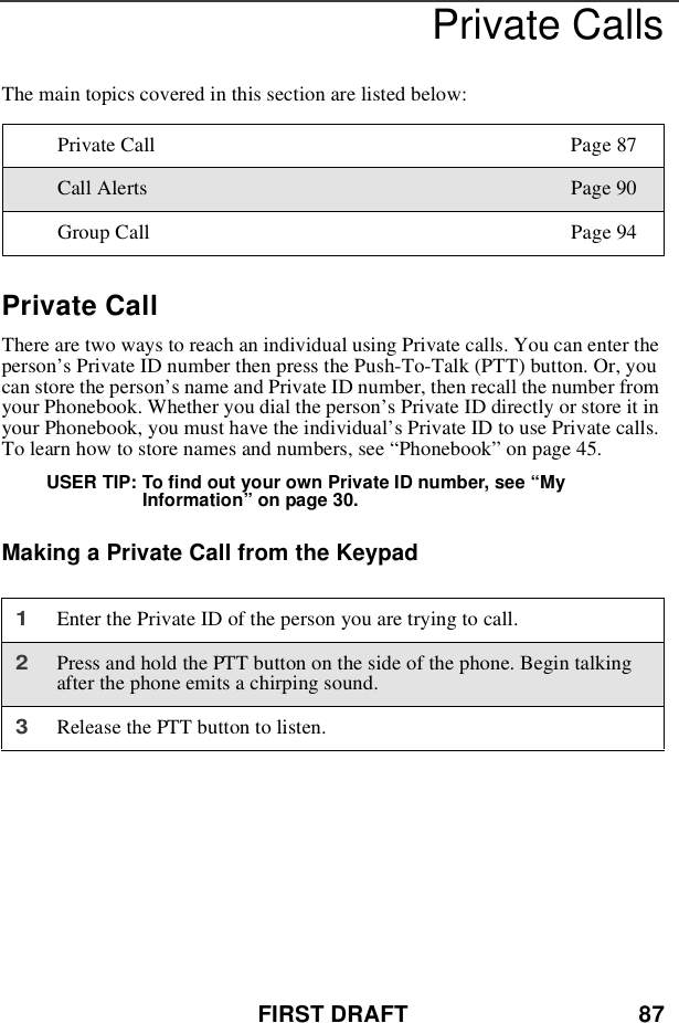FIRST DRAFT 87Private CallsThe main topics covered in this section are listed below:Private CallThere are two ways to reach an individual using Private calls. You can enter theperson’s Private ID number then press the Push-To-Talk (PTT) button. Or, youcan store the person’s name and Private ID number, then recall the number fromyour Phonebook. Whether you dial the person’s Private ID directly or store it inyour Phonebook, you must have the individual’s Private ID to use Private calls.To learn how to store names and numbers, see “Phonebook”on page 45.USER TIP: To find out your own Private ID number, see “MyInformation”on page 30.Making a Private Call from the KeypadPrivate Call Page 87Call Alerts Page 90Group Call Page 941Enter the Private ID of the person you are trying to call.2Press and hold the PTT button on the side of the phone. Begin talkingafter the phone emits a chirping sound.3Release the PTT button to listen.
