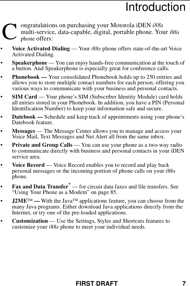 FIRST DRAFT 7Introductionongratulations on purchasing your Motorola iDEN i88smulti-service, data-capable, digital, portable phone. Your i88sphone offers:•Voice Activated Dialing — Your i88sphone offers state-of-the-art VoiceActivated Dialing.•Speakerphone — You can enjoy hands-free communication at the touch ofa button. And Speakerphone is especially great for conference calls.•Phonebook — Your consolidated Phonebook holds up to 250 entries andallows you to store multiple contact numbers for each person, offering youvarious ways to communicate with your business and personal contacts.•SIM Card — Your phone’s SIM (Subscriber Identity Module) card holdsall entries stored in your Phonebook. In addition, you have a PIN (PersonalIdentification Number) to keep your information safe and secure.•Datebook — Schedule and keep track of appointments using your phone’sDatebook feature.•Messages — The Message Center allows you to manage and access yourVoice Mail, Text Messages and Net Alert all from the same inbox.•Private and Group Calls — You can use your phone as a two-way radioto communicate directly with business and personal contacts in your iDENservice area.•Voice Record — Voice Record enables you to record and play backpersonal messages or the incoming portion of phone calls on your i88sphone.•Fax and Data Transfer*— for circuit data faxes and file transfers. See“Using Your Phone as a Modem” on page 85.•J2METM —With the JavaTM applications feature, you can choose from themany Java programs. Either download Java applications directly from theInternet, or try one of the pre-loaded applications.•Customization — Use the Settings, Styles and Shortcuts features tocustomize your i88sphone to meet your individual needs.C