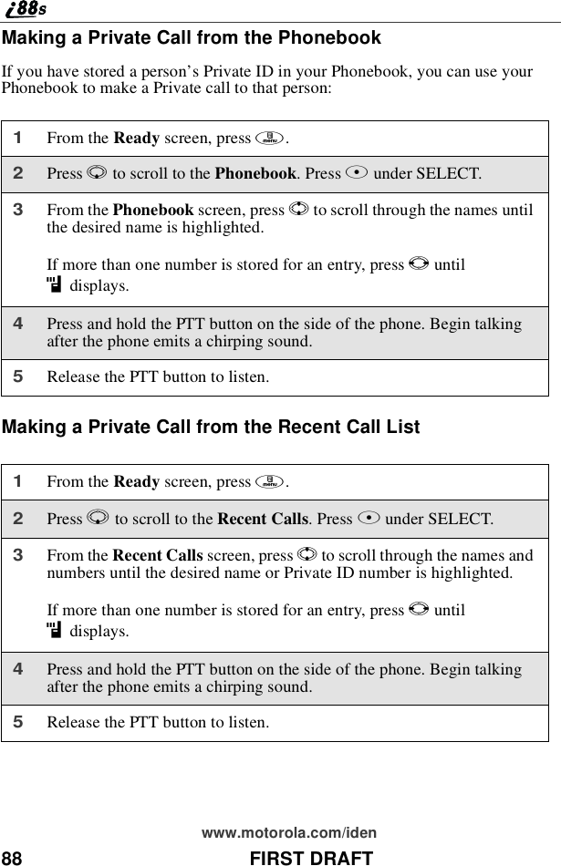 88 FIRST DRAFTwww.motorola.com/idenMaking a Private Call from the PhonebookIf you have stored a person’s Private ID in your Phonebook, you can use yourPhonebook to make a Private call to that person:Making a Private Call from the Recent Call List1From the Ready screen, press m.2Press Rto scroll to the Phonebook.PressBunder SELECT.3From the Phonebook screen, press Sto scroll through the names untilthe desired name is highlighted.If more than one number is stored for an entry, press Tuntilidisplays.4Press and hold the PTT button on the side of the phone. Begin talkingafter the phone emits a chirping sound.5Release the PTT button to listen.1From the Ready screen, press m.2Press Rto scroll to the Recent Calls.PressBunder SELECT.3From the Recent Calls screen, press Sto scroll through the names andnumbers until the desired name or Private ID number is highlighted.If more than one number is stored for an entry, press Tuntilidisplays.4Press and hold the PTT button on the side of the phone. Begin talkingafter the phone emits a chirping sound.5Release the PTT button to listen.