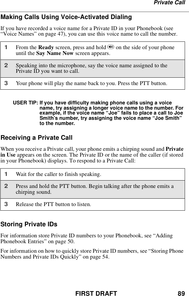 FIRST DRAFT 89Private CallMaking Calls Using Voice-Activated DialingIf you have recorded a voice name for a Private ID in your Phonebook (see“Voice Names”on page 47), you can use this voice name to call the number.USER TIP: If you have difficulty making phone calls using a voicename, try assigning a longer voice name to the number. Forexample, if the voice name “Joe”fails to place a call to JoeSmith’s number, try assigning the voice name “Joe Smith”to the number.Receiving a Private CallWhen you receive a Private call, your phone emits a chirping sound and Privatein Use appears on the screen. The Private ID or the name of the caller (if storedin your Phonebook) displays. To respond to a Private Call:Storing Private IDsFor information store Private ID numbers to your Phonebook, see “AddingPhonebook Entries”on page 50.For information on how to quickly store Private ID numbers, see “Storing PhoneNumbers and Private IDs Quickly”on page 54.1From the Ready screen, press and hold ton the side of your phoneuntil the Say Name Now screen appears.2Speaking into the microphone, say the voice name assigned to thePrivate ID you want to call.3Your phone will play the name back to you. Press the PTT button.1Wait for the caller to finish speaking.2Press and hold the PTT button. Begin talking after the phone emits achirping sound.3Release the PTT button to listen.