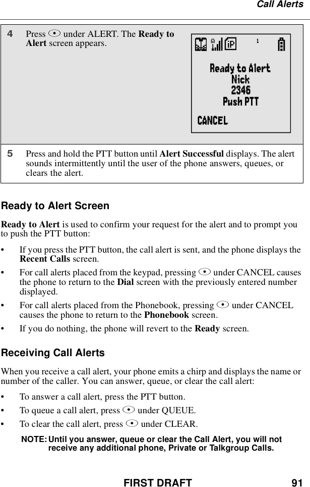 FIRST DRAFT 91Call AlertsReady to Alert ScreenReadytoAlertis used to confirm your request for the alert and to prompt youto push the PTT button:•If you press the PTT button, the call alert is sent, and the phone displays theRecent Calls screen.•For call alerts placed from the keypad, pressing Aunder CANCEL causesthe phone to return to the Dial screen with the previously entered numberdisplayed.•For call alerts placed from the Phonebook, pressing Aunder CANCELcauses the phone to return to the Phonebook screen.•If you do nothing, the phone will revert to the Ready screen.Receiving Call AlertsWhen you receive a call alert, your phone emits a chirp and displays the name ornumber of the caller. You can answer, queue, or clear the call alert:•To answer a call alert, press the PTT button.•To queue a call alert, press Bunder QUEUE.•To clear the call alert, press Aunder CLEAR.NOTE: Until you answer, queue or clear the Call Alert, you will notreceive any additional phone, Private or Talkgroup Calls.4Press Bunder ALERT. The Ready toAlert screen appears.5Press and hold the PTT button until Alert Successful displays. The alertsounds intermittently until the user of the phone answers, queues, orclears the alert.V