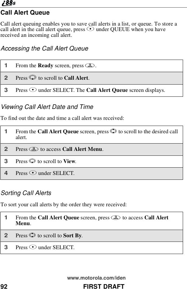 92 FIRST DRAFTwww.motorola.com/idenCall Alert QueueCall alert queuing enables you to save call alerts in a list, or queue. To store acall alert in the call alert queue, press Bunder QUEUE when you havereceived an incoming call alert.Accessing the Call Alert QueueViewing Call Alert Date and TimeTofindoutthedateandtimeacallalertwasreceived:Sorting Call AlertsTo sort your call alerts by the order they were received:1From the Ready screen, press m.2Press Rto scroll to Call Alert.3Press Bunder SELECT. The Call Alert Queue screen displays.1From the Call Alert Queue screen, press Sto scroll to the desired callalert.2Press mto access Call Alert Menu.3Press Rto scroll to View.4Press Bunder SELECT.1From the Call Alert Queue screen, press mto access Call AlertMenu.2Press Sto scroll to Sort By.3Press Bunder SELECT.