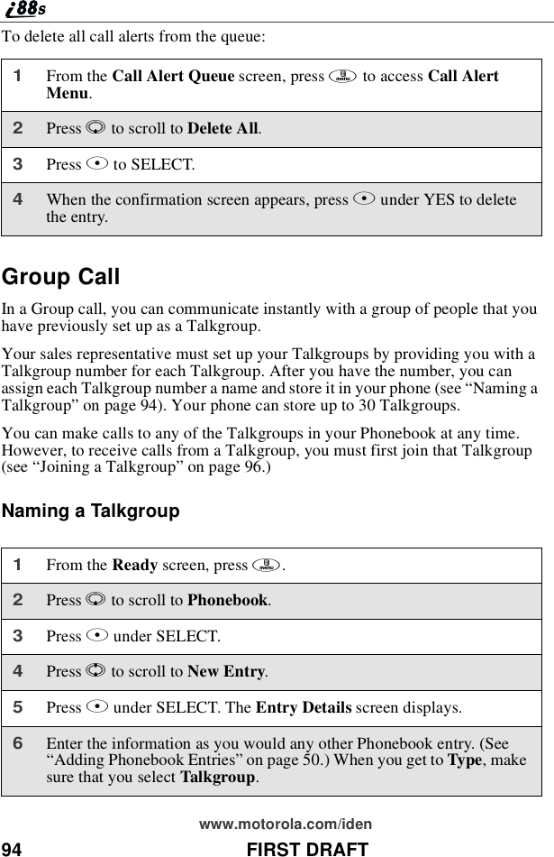 94 FIRST DRAFTwww.motorola.com/idenTo delete all call alerts from the queue:Group CallIn a Group call, you can communicate instantly with a group of people that youhave previously set up as a Talkgroup.Your sales representative must set up your Talkgroups by providing you with aTalkgroup number for each Talkgroup. After you have the number, you canassign each Talkgroup number a name and store it in your phone (see “Naming aTalkgroup”on page 94). Your phone can store up to 30 Talkgroups.You can make calls to any of the Talkgroups in your Phonebook at any time.However, to receive calls from a Talkgroup, you must first join that Talkgroup(see “Joining a Talkgroup”on page 96.)Naming a Talkgroup1From the Call Alert Queue screen, press mto access Call AlertMenu.2Press Rto scroll to Delete All.3Press Bto SELECT.4When the confirmation screen appears, press Bunder YES to deletethe entry.1From the Ready screen, press m.2Press Rto scroll to Phonebook.3Press Bunder SELECT.4Press Sto scroll to New Entry.5Press Bunder SELECT. The Entry Details screen displays.6Enter the information as you would any other Phonebook entry. (See“Adding Phonebook Entries”on page 50.) When you get to Type,makesure that you select Talkgroup.