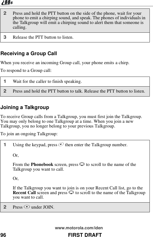 96 FIRST DRAFTwww.motorola.com/idenReceiving a Group CallWhen you receive an incoming Group call, your phone emits a chirp.To respond to a Group call:Joining a TalkgroupTo receive Group calls from a Talkgroup, you must first join the Talkgroup.You may only belong to one Talkgroup at a time. When you join a newTalkgroup, you no longer belong to your previous Talkgroup.To join an ongoing Talkgroup:2Press and hold the PTT button on the side of the phone, wait for yourphone to emit a chirping sound, and speak. The phones of individuals inthe Talkgroup will emit a chirping sound to alert them that someone iscalling.3Release the PTT button to listen.1Wait for the caller to finish speaking.2Press and hold the PTT button to talk. Release the PTT button to listen.1Using the keypad, press #then enter the Talkgroup number.Or,From the Phonebook screen, press Rto scroll to the name of theTalkgroup you want to call.Or,If the Talkgroup you want to join is on your Recent Call list, go to theRecent Call screen and press Rto scroll to the name of the Talkgroupyouwanttocall.2Press Bunder JOIN.