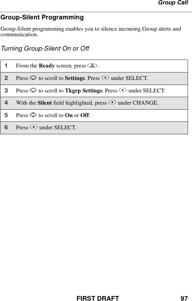 FIRST DRAFT 97Group CallGroup-Silent ProgrammingGroup-Silent programming enables you to silence incoming Group alerts andcommunication.Turning Group-Silent On or Off1From the Ready screen, press m.2Press Rto scroll to Settings.PressBunder SELECT.3Press Rto scroll to Tkgrp Settings.PressBunder SELECT.4With the Silent field highlighted, press Bunder CHANGE.5Press Sto scroll to On or Off.6Press Bunder SELECT.