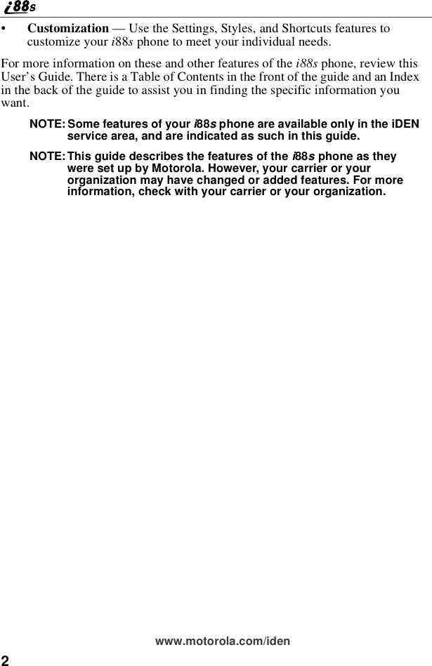 2www.motorola.com/iden•Customization — Use the Settings, Styles, and Shortcuts features tocustomize your i88sphone to meet your individual needs.For more information on these and other features of the i88s phone, review thisUser’s Guide. There is a Table of Contents in the front of the guide and an Indexin the back of the guide to assist you in finding the specific information youwant.NOTE: Some features of your i88sphone are available only in the iDENservice area, and are indicated as such in this guide.NOTE: This guide describes the features of the i88sphone as theywere set up by Motorola. However, your carrier or yourorganization may have changed or added features. For moreinformation, check with your carrier or your organization.