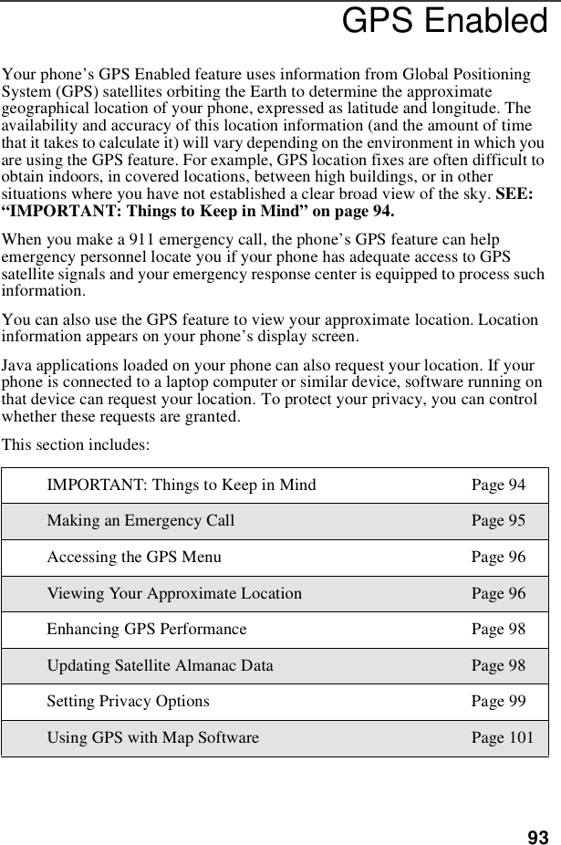 93GPS EnabledYour phone’s GPS Enabled feature uses information from Global PositioningSystem (GPS) satellites orbiting the Earth to determine the approximategeographical location of your phone, expressed as latitude and longitude. Theavailability and accuracy of this location information (and the amount of timethat it takes to calculate it) will vary depending on the environment in which youare using the GPS feature. For example, GPS location fixes are often difficult toobtain indoors, in covered locations, between high buildings, or in othersituations where you have not established a clear broad view of the sky. SEE:“IMPORTANT: Things to Keep in Mind”on page 94.When you make a 911 emergency call, the phone’s GPS feature can helpemergency personnel locate you if your phone has adequate access to GPSsatellite signals and your emergency response center is equipped to process suchinformation.You can also use the GPS feature to view your approximate location. Locationinformation appears on your phone’s display screen.Java applications loaded on your phone can also request your location. If yourphone is connected to a laptop computer or similar device, software running onthat device can request your location. To protect your privacy, you can controlwhether these requests are granted.This section includes:IMPORTANT:ThingstoKeepinMind Page94Making an Emergency Call Page 95Accessing the GPS Menu Page 96Viewing Your Approximate Location Page 96Enhancing GPS Performance Page 98Updating Satellite Almanac Data Page 98Setting Privacy Options Page 99Using GPS with Map Software Page 101