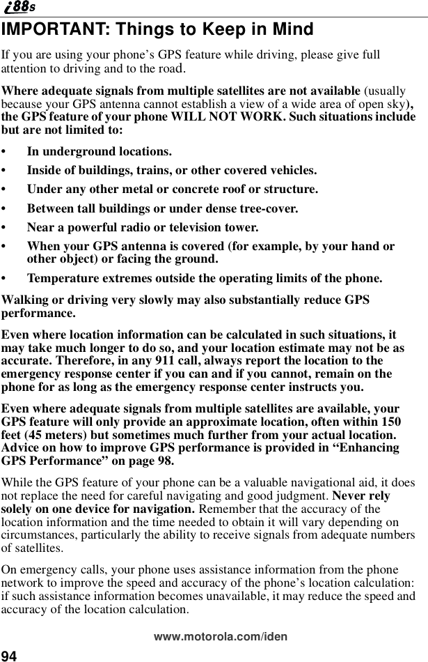 94www.motorola.com/idenIMPORTANT: Things to Keep in MindIf you are using your phone’s GPS feature while driving, please give fullattentiontodrivingandtotheroad.Where adequate signals from multiple satellites are not available (usuallybecause your GPS antenna cannot establish a view of a wide area of open sky),the GPS feature of your phone WILL NOT WORK. Such situations includebutarenotlimitedto:•In underground locations.•Inside of buildings, trains, or other covered vehicles.•Under any other metal or concrete roof or structure.•Between tall buildings or under dense tree-cover.•Near a powerful radio or television tower.•When your GPS antenna is covered (for example, by your hand orother object) or facing the ground.•Temperature extremes outside the operating limits of the phone.Walking or driving very slowly may also substantially reduce GPSperformance.Even where location information can be calculated in such situations, itmay take much longer to do so, and your location estimate may not be asaccurate. Therefore, in any 911 call, always report the location to theemergency response center if you can and if you cannot, remain on thephone for as long as the emergency response center instructs you.Even where adequate signals from multiple satellites are available, yourGPS feature will only provide an approximate location, often within 150feet (45 meters) but sometimes much further from your actual location.Advice on how to improve GPS performance is provided in “EnhancingGPS Performance”on page 98.While the GPS feature of your phone can be a valuable navigational aid, it doesnot replace the need for careful navigating and good judgment. Never relysolely on one device for navigation. Remember that the accuracy of thelocation information and the time needed to obtain it will vary depending oncircumstances, particularly the ability to receive signals from adequate numbersof satellites.On emergency calls, your phone uses assistance information from the phonenetwork to improve the speed and accuracy of the phone’s location calculation:if such assistance information becomes unavailable, it may reduce the speed andaccuracy of the location calculation.