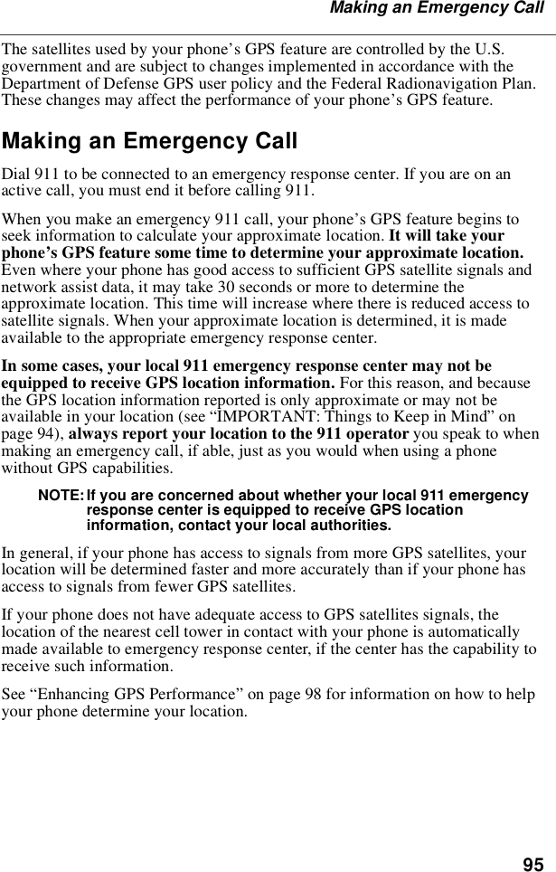 95Making an Emergency CallThe satellites used by your phone’s GPS feature are controlled by the U.S.government and are subject to changes implemented in accordance with theDepartment of Defense GPS user policy and the Federal Radionavigation Plan.These changes may affect the performance of your phone’sGPSfeature.Making an Emergency CallDial 911 to be connected to an emergency response center. If you are on anactive call, you must end it before calling 911.When you make an emergency 911 call, your phone’s GPS feature begins toseek information to calculate your approximate location. It will take yourphone’s GPS feature some time to determine your approximate location.Even where your phone has good access to sufficient GPS satellite signals andnetwork assist data, it may take 30 seconds or more to determine theapproximate location. This time will increase where there is reduced access tosatellite signals. When your approximate location is determined, it is madeavailable to the appropriate emergency response center.In some cases, your local 911 emergency response center may not beequipped to receive GPS location information. For this reason, and becausethe GPS location information reported is only approximate or may not beavailable in your location (see “IMPORTANT: Things to Keep in Mind”onpage 94), always report your location to the 911 operator you speak to whenmaking an emergency call, if able, just as you would when using a phonewithout GPS capabilities.NOTE: If you are concerned about whether your local 911 emergencyresponse center is equipped to receive GPS locationinformation, contact your local authorities.In general, if your phone has access to signals from more GPS satellites, yourlocation will be determined faster and more accurately than if your phone hasaccess to signals from fewer GPS satellites.If your phone does not have adequate access to GPS satellites signals, thelocation of the nearest cell tower in contact with your phone is automaticallymade available to emergency response center, if the center has the capability toreceive such information.See “Enhancing GPS Performance”on page 98 for information on how to helpyour phone determine your location.