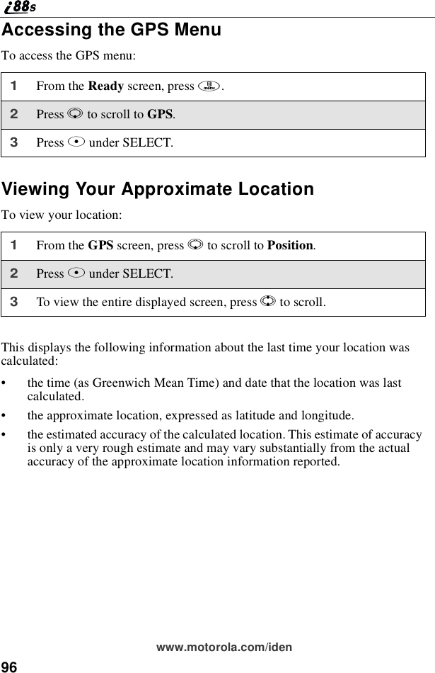 96www.motorola.com/idenAccessing the GPS MenuTo access the GPS menu:Viewing Your Approximate LocationTo view your location:This displays the following information about the last time your location wascalculated:•the time (as Greenwich Mean Time) and date that the location was lastcalculated.•the approximate location, expressed as latitude and longitude.•the estimated accuracy of the calculated location. This estimate of accuracyis only a very rough estimate and may vary substantially from the actualaccuracy of the approximate location information reported.1From the Ready screen, press m.2Press Rto scroll to GPS.3Press Bunder SELECT.1From the GPS screen, press Rto scroll to Position.2Press Bunder SELECT.3To view the entire displayed screen, press Sto scroll.