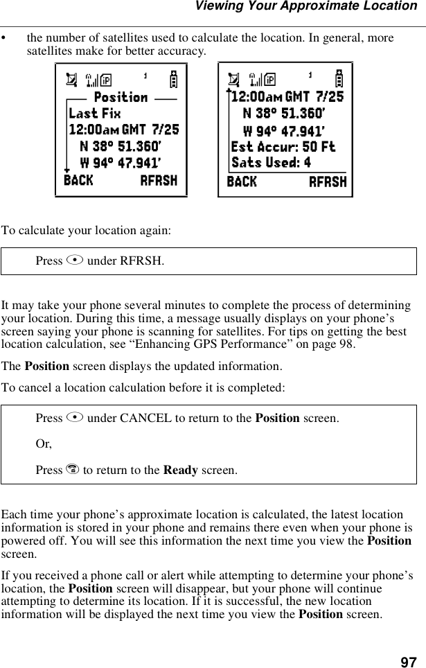 97Viewing Your Approximate Location•the number of satellites used to calculate the location. In general, moresatellites make for better accuracy.To calculate your location again:It may take your phone several minutes to complete the process of determiningyour location. During this time, a message usually displays on your phone’sscreen saying your phone is scanning for satellites. For tips on getting the bestlocation calculation, see “Enhancing GPS Performance”on page 98.The Position screen displays the updated information.To cancel a location calculation before it is completed:Each time your phone’s approximate location is calculated, the latest locationinformation is stored in your phone and remains there even when your phone ispowered off. You will see this information the next time you view the Positionscreen.If you received a phone call or alert while attempting to determine your phone’slocation, the Position screen will disappear, but your phone will continueattempting to determine its location. If it is successful, the new locationinformation will be displayed the next time you view the Position screen.Press Bunder RFRSH.Press Bunder CANCEL to return to the Position screen.Or,Press eto return to the Ready screen.mn