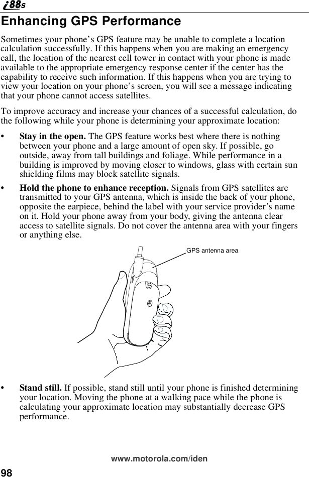 98www.motorola.com/idenEnhancing GPS PerformanceSometimes your phone’s GPS feature may be unable to complete a locationcalculation successfully. If this happens when you are making an emergencycall, the location of the nearest cell tower in contact with your phone is madeavailable to the appropriate emergency response center if the center has thecapability to receive such information. If this happens when you are trying toview your location on your phone’s screen, you will see a message indicatingthat your phone cannot access satellites.To improve accuracy and increase your chances of a successful calculation, dothe following while your phone is determining your approximate location:•Stay in the open. TheGPSfeatureworksbestwherethereisnothingbetween your phone and a large amount of open sky. If possible, gooutside, away from tall buildings and foliage. While performance in abuilding is improved by moving closer to windows, glass with certain sunshielding films may block satellite signals.•Hold the phone to enhance reception. Signals from GPS satellites aretransmitted to your GPS antenna, which is inside the back of your phone,opposite the earpiece, behind the label with your service provider’snameon it. Hold your phone away from your body, giving the antenna clearaccess to satellite signals. Do not cover the antenna area with your fingersor anything else.•Stand still. If possible, stand still until your phone is finished determiningyour location. Moving the phone at a walking pace while the phone iscalculating your approximate location may substantially decrease GPSperformance.GPS antenna area
