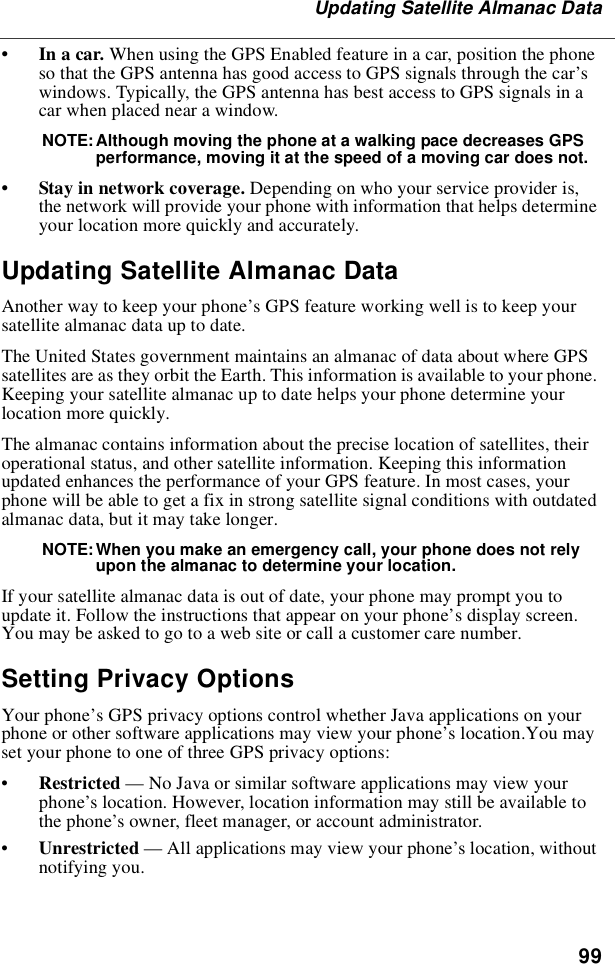 99Updating Satellite Almanac Data•In a car. When using the GPS Enabled feature in a car, position the phoneso that the GPS antenna has good access to GPS signals through the car’swindows. Typically, the GPS antenna has best access to GPS signals in acar when placed near a window.NOTE: Although moving the phone at a walking pace decreases GPSperformance, moving it at the speed of a moving car does not.•Stay in network coverage. Depending on who your service provider is,the network will provide your phone with information that helps determineyour location more quickly and accurately.Updating Satellite Almanac DataAnother way to keep your phone’s GPS feature working well is to keep yoursatellite almanac data up to date.The United States government maintains an almanac of data about where GPSsatellites are as they orbit the Earth. This information is available to your phone.Keeping your satellite almanac up to date helps your phone determine yourlocation more quickly.The almanac contains information about the precise location of satellites, theiroperational status, and other satellite information. Keeping this informationupdated enhances the performance of your GPS feature. In most cases, yourphone will be able to get a fix in strong satellite signal conditions with outdatedalmanac data, but it may take longer.NOTE: When you make an emergency call, your phone does not relyupon the almanac to determine your location.If your satellite almanac data is out of date, your phone may prompt you toupdate it. Follow the instructions that appear on your phone’s display screen.Youmaybeaskedtogotoawebsiteorcallacustomercarenumber.Setting Privacy OptionsYour phone’s GPS privacy options control whether Java applications on yourphone or other software applications may view your phone’s location.You mayset your phone to one of three GPS privacy options:•Restricted —No Java or similar software applications may view yourphone’s location. However, location information may still be available tothe phone’s owner, fleet manager, or account administrator.•Unrestricted —All applications may view your phone’s location, withoutnotifying you.