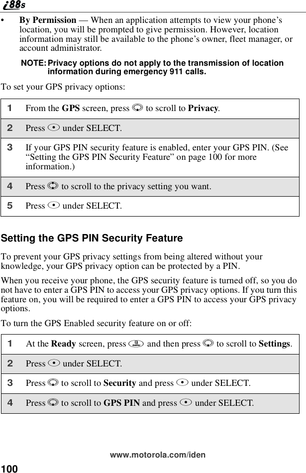 100www.motorola.com/iden•By Permission —When an application attempts to view your phone’slocation, you will be prompted to give permission. However, locationinformation may still be available to the phone’s owner, fleet manager, oraccount administrator.NOTE: Privacy options do not apply to the transmission of locationinformation during emergency 911 calls.To set your GPS privacy options:Setting the GPS PIN Security FeatureTo prevent your GPS privacy settings from being altered without yourknowledge, your GPS privacy option can be protected by a PIN.When you receive your phone, the GPS security feature is turned off, so you donot have to enter a GPS PIN to access your GPS privacy options. If you turn thisfeature on, you will be required to enter a GPS PIN to access your GPS privacyoptions.To turn the GPS Enabled security feature on or off:1From the GPS screen, press Rto scroll to Privacy.2Press Bunder SELECT.3If your GPS PIN security feature is enabled, enter your GPS PIN. (See“Setting the GPS PIN Security Feature”on page 100 for moreinformation.)4Press Sto scroll to the privacy setting you want.5Press Bunder SELECT.1At the Ready screen, press mandthenpressRto scroll to Settings.2Press Bunder SELECT.3Press Rto scroll to Security and press Bunder SELECT.4Press Rto scroll to GPS PIN and press Bunder SELECT.