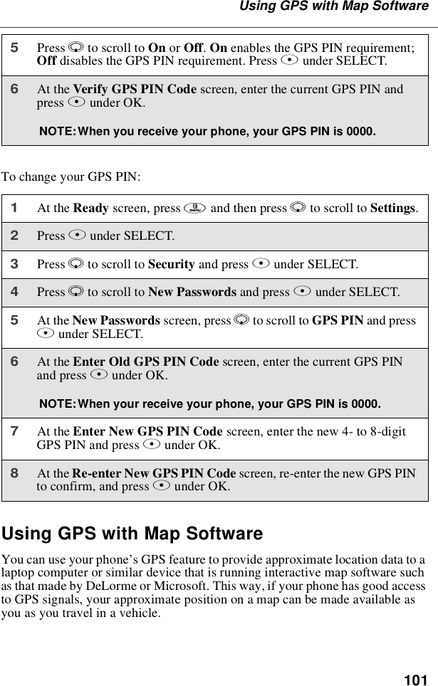 101UsingGPSwithMapSoftwareTo change your GPS PIN:Using GPS with Map SoftwareYou can use your phone’s GPS feature to provide approximate location data to alaptop computer or similar device that is running interactive map software suchas that made by DeLorme or Microsoft. This way, if your phone has good accessto GPS signals, your approximate position on a map can be made available asyou as you travel in a vehicle.5Press Rto scroll to On or Off.On enables the GPS PIN requirement;Off disables the GPS PIN requirement. Press Bunder SELECT.6At the Verify GPS PIN Code screen, enter the current GPS PIN andpress Bunder OK.NOTE:When you receive your phone, your GPS PIN is 0000.1At the Ready screen, press mandthenpressRto scroll to Settings.2Press Bunder SELECT.3Press Rto scroll to Security and press Bunder SELECT.4Press Rto scroll to New Passwords and press Bunder SELECT.5At the New Passwords screen, press Rto scroll to GPS PIN and pressBunder SELECT.6At the Enter Old GPS PIN Code screen, enter the current GPS PINand press Bunder OK.NOTE:When your receive your phone, your GPS PIN is 0000.7At the Enter New GPS PIN Code screen, enter the new 4- to 8-digitGPS PIN and press Bunder OK.8At the Re-enter New GPS PIN Code screen, re-enter the new GPS PINto confirm, and press Bunder OK.