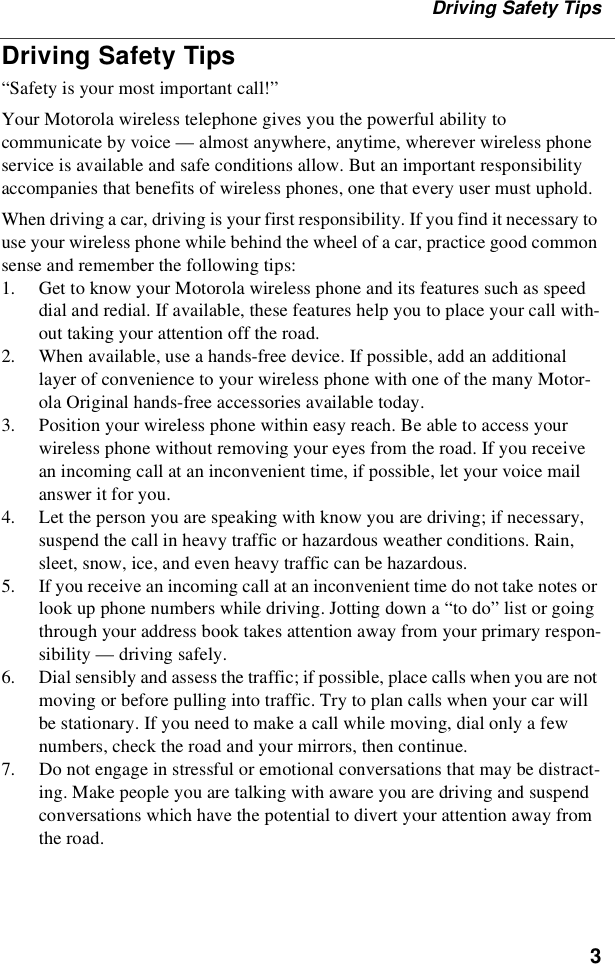 3Driving Safety TipsDriving Safety Tips“Safety is your most important call!”Your Motorola wireless telephone gives you the powerful ability tocommunicate by voice — almost anywhere, anytime, wherever wireless phoneservice is available and safe conditions allow. But an important responsibilityaccompanies that benefits of wireless phones, one that every user must uphold.When driving a car, driving is your first responsibility. If you find it necessary touse your wireless phone while behind the wheel of a car, practice good commonsense and remember the following tips:1. Get to know your Motorola wireless phone and its features such as speeddial and redial. If available, these features help you to place your call with-out taking your attention off the road.2. When available, use a hands-free device. If possible, add an additionallayer of convenience to your wireless phone with one of the many Motor-ola Original hands-free accessories available today.3. Position your wireless phone within easy reach. Be able to access yourwireless phone without removing your eyes from the road. If you receivean incoming call at an inconvenient time, if possible, let your voice mailanswer it for you.4. Let the person you are speaking with know you are driving; if necessary,suspend the call in heavy traffic or hazardous weather conditions. Rain,sleet, snow, ice, and even heavy traffic can be hazardous.5. If you receive an incoming call at an inconvenient time do not take notes orlook up phone numbers while driving. Jotting down a “to do” list or goingthrough your address book takes attention away from your primary respon-sibility — driving safely.6. Dial sensibly and assess the traffic; if possible, place calls when you are notmoving or before pulling into traffic. Try to plan calls when your car willbe stationary. If you need to make a call while moving, dial only a fewnumbers, check the road and your mirrors, then continue.7. Do not engage in stressful or emotional conversations that may be distract-ing. Make people you are talking with aware you are driving and suspendconversations which have the potential to divert your attention away fromthe road.