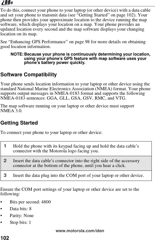 102www.motorola.com/idenTo do this, connect your phone to your laptop (or other device) with a data cableand set your phone to transmit data (see “Getting Started”on page 102). Yourphone then provides your approximate location to the device running the mapsoftware, which displays your location on a map. Your phone provides anupdated location every second and the map software displays your changinglocation on its map.See “Enhancing GPS Performance”on page 98 for more details on obtaininggood location information.NOTE: Because your phone is continuously determining your location,using your phone’s GPS feature with map software uses yourphone’s battery power quickly.Software CompatibilityYour phone sends location information to your laptop or other device using thestandard National Marine Electronics Association (NMEA) format. Your phonesupports output messages in NMEA-0183 format and supports the followingNMEA-0183 sentences: GGA, GLL, GSA, GSV, RMC, and VTG.The map software running on your laptop or other device must supportNMEA 3.0.Getting StartedTo connect your phone to your laptop or other device:Ensure the COM port settings of your laptop or other device are set to thefollowing:•Bits per second: 4800•Data bits: 8•Parity: None•Stop bits: 11Hold the phone with its keypad facing up and hold the data cable’sconnector with the Motorola logo facing you.2Insertthedatacable’s connector into the right side of the accessoryconnector at the bottom of the phone, until you hear a click.3Insert the data plug into the COM port of your laptop or other device.