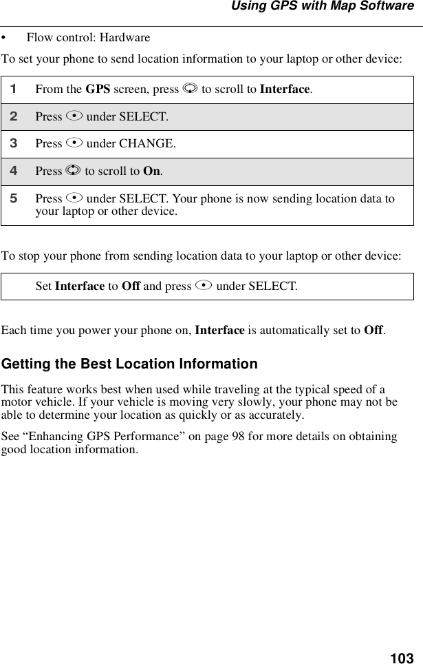 103UsingGPSwithMapSoftware•Flow control: HardwareTo set your phone to send location information to your laptop or other device:To stop your phone from sending location data to your laptop or other device:Each time you power your phone on, Interface is automatically set to Off.Getting the Best Location InformationThis feature works best when used while traveling at the typical speed of amotor vehicle. If your vehicle is moving very slowly, your phone may not beable to determine your location as quickly or as accurately.See “Enhancing GPS Performance”on page 98 for more details on obtaininggood location information.1From the GPS screen, press Rto scroll to Interface.2Press Bunder SELECT.3Press Bunder CHANGE.4Press Sto scroll to On.5Press Bunder SELECT. Your phone is now sending location data toyour laptop or other device.Set Interface to Off and press Bunder SELECT.