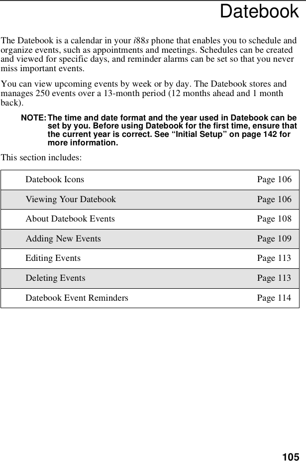 105DatebookThe Datebook is a calendar in your i88sphone that enables you to schedule andorganize events, such as appointments and meetings. Schedules can be createdand viewed for specific days, and reminder alarms can be set so that you nevermiss important events.You can view upcoming events by week or by day. The Datebook stores andmanages 250 events over a 13-month period (12 months ahead and 1 monthback).NOTE: The time and date format and the year used in Datebook can beset by you. Before using Datebook for the first time, ensure thatthe current year is correct. See “Initial Setup”on page 142 formore information.This section includes:Datebook Icons Page 106Viewing Your Datebook Page 106About Datebook Events Page 108Adding New Events Page 109Editing Events Page 113Deleting Events Page 113Datebook Event Reminders Page 114