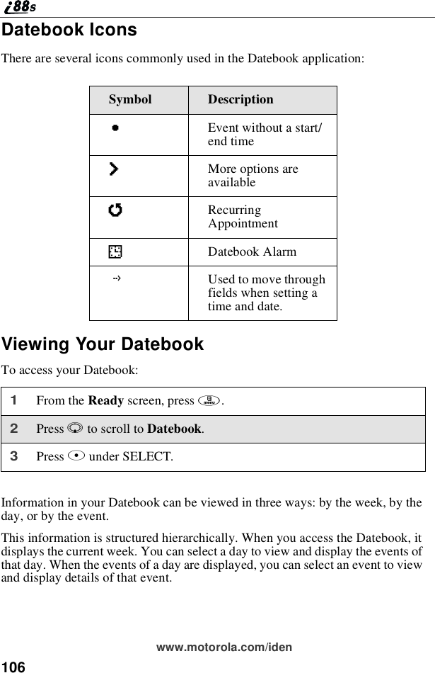 106www.motorola.com/idenDatebook IconsThere are several icons commonly used in the Datebook application:Viewing Your DatebookTo access your Datebook:Information in your Datebook can be viewed in three ways: by the week, by theday, or by the event.This information is structured hierarchically. When you access the Datebook, itdisplays the current week. You can select a day to view and display the events ofthat day. When the events of a day are displayed, you can select an event to viewand display details of that event.Symbol DescriptionCEventwithoutastart/end timefMore options areavailablejRecurringAppointmentIDatebook AlarmGUsed to move throughfields when setting atime and date.1From the Ready screen, press m.2Press Rto scroll to Datebook.3Press Bunder SELECT.