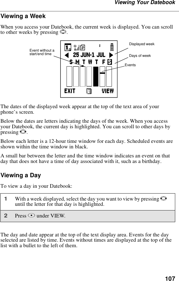 107Viewing Your DatebookViewing a WeekWhen you access your Datebook, the current week is displayed. You can scrollto other weeks by pressing S.The dates of the displayed week appear at the top of the text area of yourphone’s screen.Below the dates are letters indicating the days of the week. When you accessyour Datebook, the current day is highlighted. You can scroll to other days bypressing T.Below each letter is a 12-hour time window for each day. Scheduled events areshown within the time window in black.A small bar between the letter and the time window indicates an event on thatday that does not have a time of day associated with it, such as a birthday.Viewing a DayTo view a day in your Datebook:The day and date appear at the top of the text display area. Events for the dayselected are listed by time. Events without times are displayed at the top of thelist with a bullet to the left of them.1With a week displayed, select the day you want to view by pressing Tuntil the letter for that day is highlighted.2Press Bunder VIEW.Displayed weekDays of weekEventscEvent without astart/end time