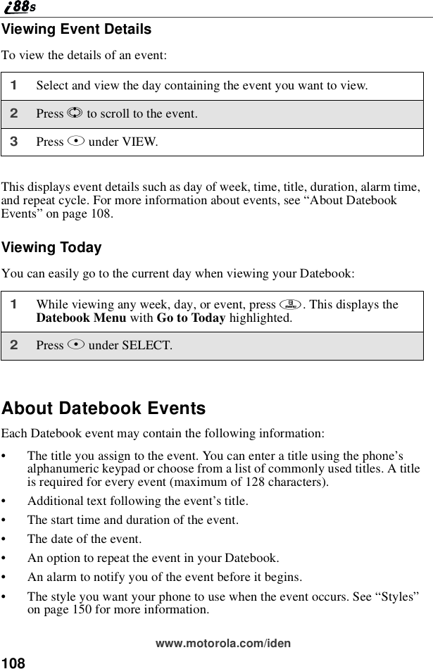 108www.motorola.com/idenViewing Event DetailsTo view the details of an event:This displays event details such as day of week, time, title, duration, alarm time,and repeat cycle. For more information about events, see “About DatebookEvents”on page 108.Viewing TodayYou can easily go to the current day when viewing your Datebook:About Datebook EventsEach Datebook event may contain the following information:•The title you assign to the event. You can enter a title using the phone’salphanumeric keypad or choose from a list of commonly used titles. A titleis required for every event (maximum of 128 characters).•Additional text following the event’s title.•The start time and duration of the event.•Thedateoftheevent.•An option to repeat the event in your Datebook.•An alarm to notify you of the event before it begins.•The style you want your phone to use when the event occurs. See “Styles”on page 150 for more information.1Select and view the day containing the event you want to view.2Press Sto scroll to the event.3Press Bunder VIEW.1While viewing any week, day, or event, press m.ThisdisplaystheDatebook Menu with Go to Today highlighted.2Press Bunder SELECT.