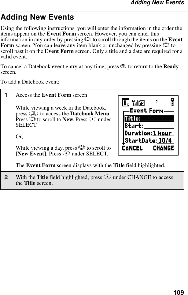 109Adding New EventsAdding New EventsUsing the following instructions, you will enter the information in the order theitems appear on the Event Form screen. However, you can enter thisinformation in any order by pressing Sto scroll through the items on the EventForm screen. You can leave any item blank or unchanged by pressing Stoscroll past it on the Event Form screen. Only a title and a date are required for avalid event.To cancel a Datebook event entry at any time, press eto return to the Readyscreen.To add a Datebook event:1Access the Event Form screen:While viewing a week in the Datebook,press mto access the Datebook Menu.Press Rto scroll to New.PressAunderSELECT.Or,While viewing a day, press Sto scroll to[New Event].PressAunder SELECT.The Event Form screen displays with the Title field highlighted.2With the Title field highlighted, press Bunder CHANGE to accessthe Title screen.b