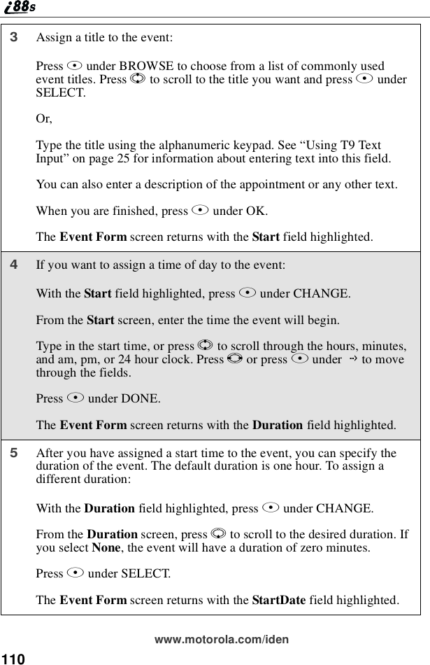 110www.motorola.com/iden3Assignatitletotheevent:Press Bunder BROWSE to choose from a list of commonly usedevent titles. Press Sto scroll to the title you want and press BunderSELECT.Or,Type the title using the alphanumeric keypad. See “UsingT9TextInput”on page 25 for information about entering text into this field.You can also enter a description of the appointment or any other text.When you are finished, press Bunder OK.The Event Form screen returns with the Start field highlighted.4If you want to assign a time of day to the event:With the Start field highlighted, press Bunder CHANGE.From the Start screen, enter the time the event will begin.Type in the start time, or press Sto scroll through the hours, minutes,and am, pm, or 24 hour clock. Press Tor press Bunder Gto movethrough the fields.Press Aunder DONE.The Event Form screen returns with the Duration field highlighted.5After you have assigned a start time to the event, you can specify theduration of the event. The default duration is one hour. To assign adifferent duration:With the Duration field highlighted, press Bunder CHANGE.From the Duration screen, press Rto scroll to the desired duration. Ifyou select None, the event will have a duration of zero minutes.Press Bunder SELECT.The Event Form screen returns with the StartDate field highlighted.