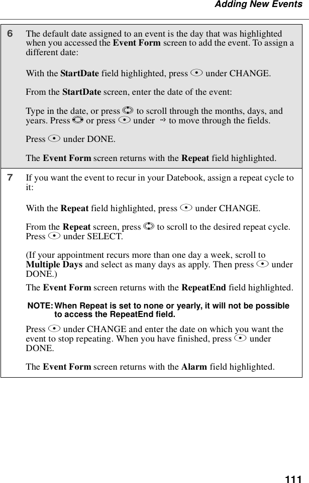 111Adding New Events6The default date assigned to an event is the day that was highlightedwhen you accessed the Event Form screen to add the event. To assign adifferent date:With the StartDate field highlighted, press Bunder CHANGE.From the StartDate screen, enter the date of the event:Type in the date, or press Sto scroll through the months, days, andyears. Press Tor press Bunder Gto move through the fields.Press Aunder DONE.The Event Form screen returns with the Repeat field highlighted.7If you want the event to recur in your Datebook, assign a repeat cycle toit:With the Repeat field highlighted, press Aunder CHANGE.From the Repeat screen, press Sto scroll to the desired repeat cycle.Press Aunder SELECT.(If your appointment recurs more than one day a week, scroll toMultiple Days and select as many days as apply. Then press AunderDONE.)The Event Form screen returns with the RepeatEnd field highlighted.NOTE: When Repeat is set to none or yearly, it will not be possibleto access the RepeatEnd field.Press Bunder CHANGE and enter the date on which you want theevent to stop repeating. When you have finished, press AunderDONE.The Event Form screen returns with the Alarm field highlighted.