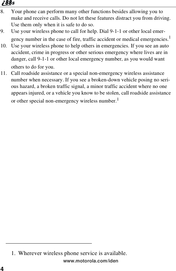 4www.motorola.com/iden8. Your phone can perform many other functions besides allowing you tomake and receive calls. Do not let these features distract you from driving.Use them only when it is safe to do so.9. Use your wireless phone to call for help. Dial 9-1-1 or other local emer-gency number in the case of fire, traffic accident or medical emergencies.110. Use your wireless phone to help others in emergencies. If you see an autoaccident, crime in progress or other serious emergency where lives are indanger, call 9-1-1 or other local emergency number, as you would wantothers to do for you.11. Call roadside assistance or a special non-emergency wireless assistancenumber when necessary. If you see a broken-down vehicle posing no seri-oushazard,abrokentrafficsignal,aminortrafficaccidentwherenooneappears injured, or a vehicle you know to be stolen, call roadside assistanceor other special non-emergency wireless number.11. Wherever wireless phone service is available.