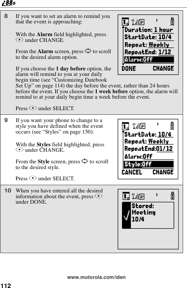 112www.motorola.com/iden8If you want to set an alarm to remind youthat the event is approaching:With the Alarm field highlighted, pressBunder CHANGE.From the Alarm screen, press Sto scrollto the desired alarm option.If you choose the 1daybeforeoption, thealarm will remind to you at your dailybegin time (see “Customizing DatebookSet Up”on page 114) the day before the event, rather than 24 hoursbefore the event. If you choose the 1 week before option, the alarm willremind to at your daily begin time a week before the event.Press Bunder SELECT.9If you want your phone to change to astyle you have defined when the eventoccurs (see “Styles”on page 150):With the Styles field highlighted, pressAunder CHANGE.From the Style screen, press Sto scrollto the desired style.Press Bunder SELECT.10When you have entered all the desiredinformation about the event, press Aunder DONE.YhX