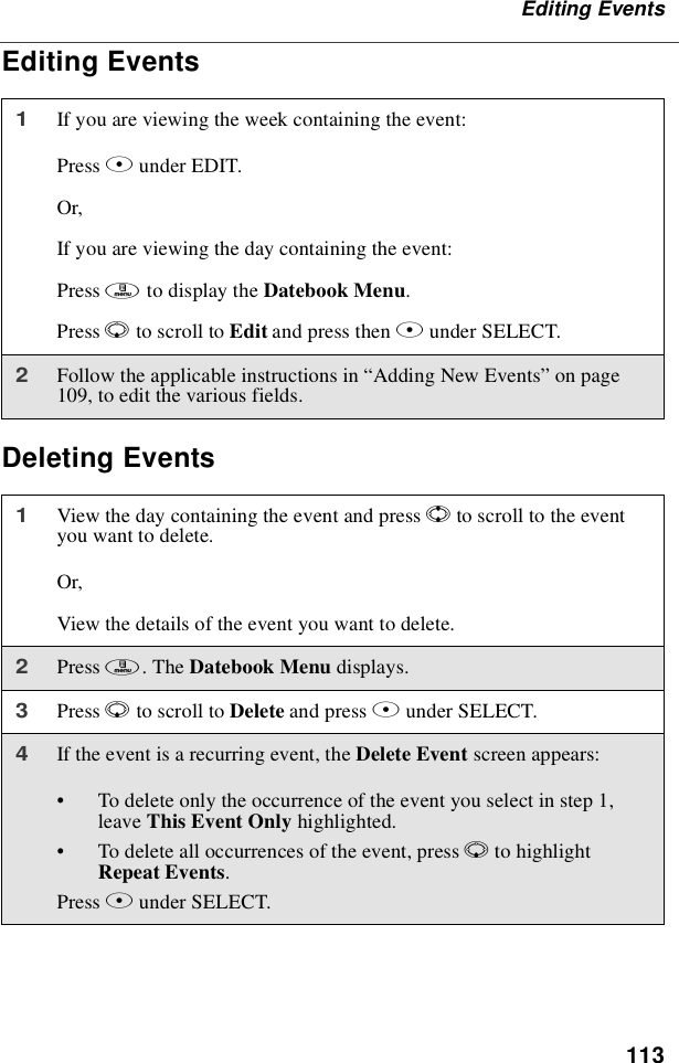 113Editing EventsEditing EventsDeleting Events1If you are viewing the week containing the event:Press Bunder EDIT.Or,If you are viewing the day containing the event:Press mto display the Datebook Menu.Press Rto scroll to Edit and press then Bunder SELECT.2Follow the applicable instructions in “Adding New Events”on page109, to edit the various fields.1View the day containing the event and press Sto scroll to the eventyou want to delete.Or,View the details of the event you want to delete.2Press m.TheDatebook Menu displays.3Press Rto scroll to Delete and press Bunder SELECT.4If the event is a recurring event, the Delete Event screen appears:•To delete only the occurrence of the event you select in step 1,leave This Event Only highlighted.•To delete all occurrences of the event, press Rto highlightRepeat Events.Press Bunder SELECT.
