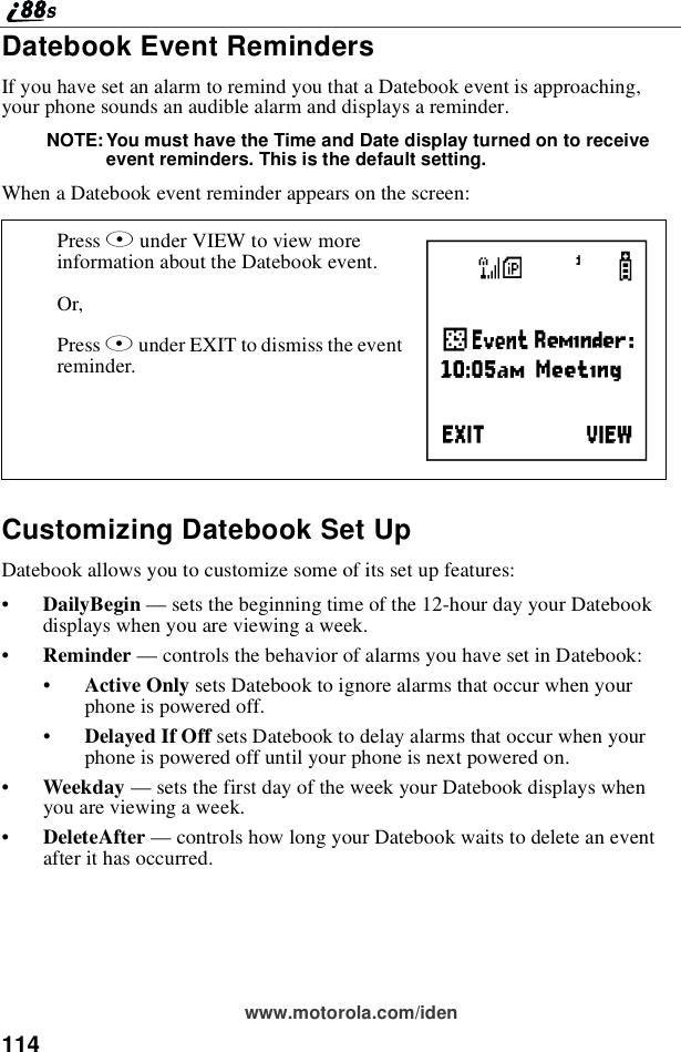114www.motorola.com/idenDatebook Event RemindersIf you have set an alarm to remind you that a Datebook event is approaching,your phone sounds an audible alarm and displays a reminder.NOTE: You must have the Time and Date display turned on to receiveevent reminders. This is the default setting.When a Datebook event reminder appears on the screen:Customizing Datebook Set UpDatebook allows you to customize some of its set up features:•DailyBegin —sets the beginning time of the 12-hour day your Datebookdisplays when you are viewing a week.•Reminder —controls the behavior of alarms you have set in Datebook:•Active Only sets Datebook to ignore alarms that occur when yourphone is powered off.•Delayed If Off sets Datebook to delay alarms that occur when yourphone is powered off until your phone is next powered on.•Weekday —sets the first day of the week your Datebook displays whenyou are viewing a week.•DeleteAfter —controls how long your Datebook waits to delete an eventafter it has occurred.Press Aunder VIEW to view moreinformation about the Datebook event.Or,Press Aunder EXIT to dismiss the eventreminder. F