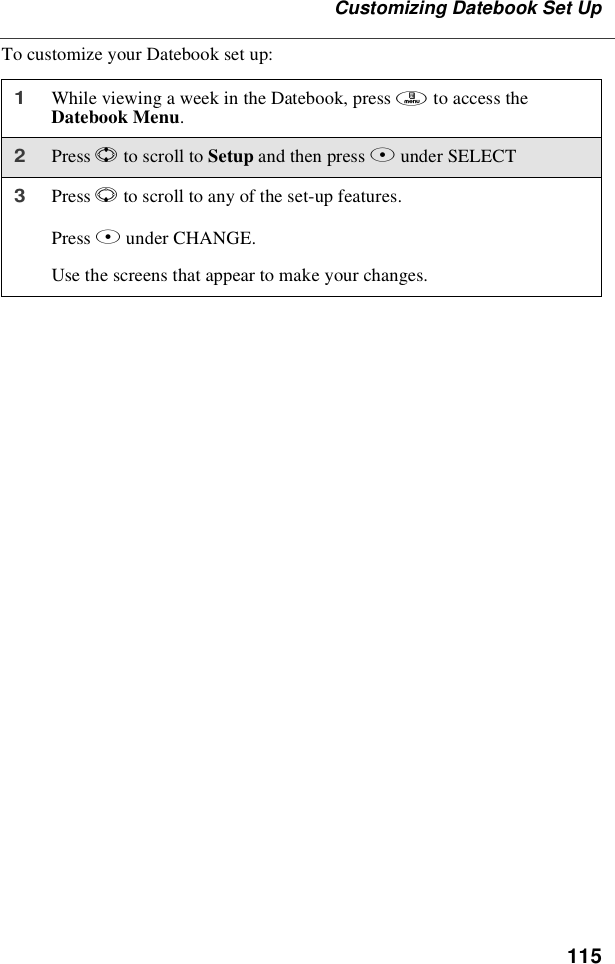115Customizing Datebook Set UpTo customize your Datebook set up:1While viewing a week in the Datebook, press mto access theDatebook Menu.2Press Sto scroll to Setup and then press Bunder SELECT3Press Rto scroll to any of the set-up features.Press Bunder CHANGE.Use the screens that appear to make your changes.