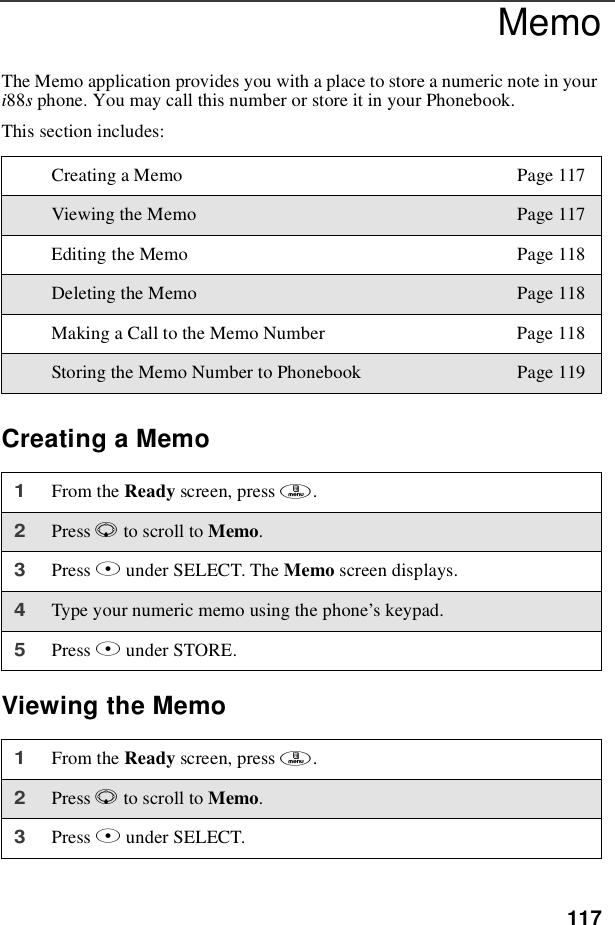 117MemoThe Memo application provides you with a place to store a numeric note in youri88sphone. You may call this number or store it in your Phonebook.This section includes:Creating a MemoViewing the MemoCreating a Memo Page 117Viewing the Memo Page 117Editing the Memo Page 118Deleting the Memo Page 118Making a Call to the Memo Number Page 118Storing the Memo Number to Phonebook Page 1191From the Ready screen, press m.2Press Rto scroll to Memo.3Press Bunder SELECT. The Memo screen displays.4Type your numeric memo using the phone’s keypad.5Press Bunder STORE.1From the Ready screen, press m.2Press Rto scroll to Memo.3Press Bunder SELECT.