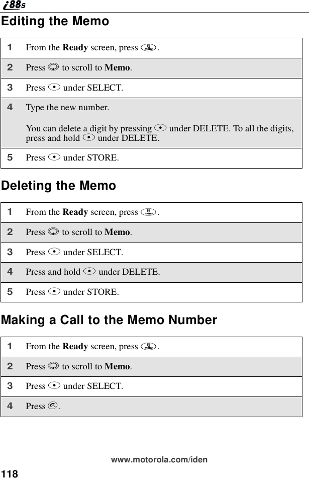 118www.motorola.com/idenEditing the MemoDeleting the MemoMaking a Call to the Memo Number1From the Ready screen, press m.2Press Rto scroll to Memo.3Press Bunder SELECT.4Type the new number.You can delete a digit by pressing Aunder DELETE. To all the digits,press and hold Aunder DELETE.5Press Bunder STORE.1From the Ready screen, press m.2Press Rto scroll to Memo.3Press Bunder SELECT.4Press and hold Aunder DELETE.5Press Bunder STORE.1From the Ready screen, press m.2Press Rto scroll to Memo.3Press Bunder SELECT.4Press s.