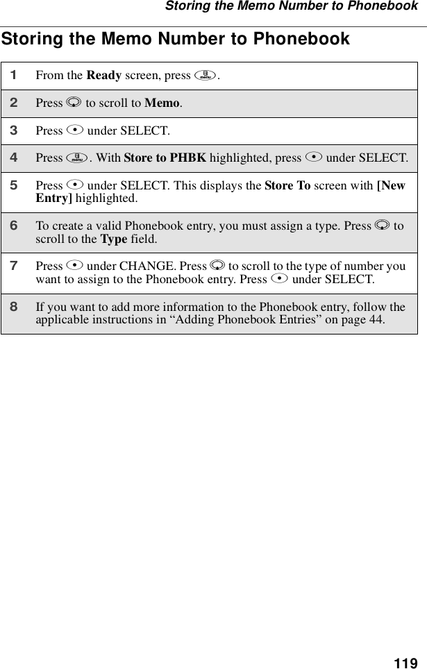 119Storing the Memo Number to PhonebookStoring the Memo Number to Phonebook1From the Ready screen, press m.2Press Rto scroll to Memo.3Press Aunder SELECT.4Press m. With Store to PHBK highlighted, press Aunder SELECT.5Press Aunder SELECT. This displays the Store To screen with [NewEntry] highlighted.6To create a valid Phonebook entry, you must assign a type. Press Rtoscroll to the Type field.7Press Bunder CHANGE. Press Rto scroll to the type of number youwant to assign to the Phonebook entry. Press Bunder SELECT.8If you want to add more information to the Phonebook entry, follow theapplicable instructions in “Adding Phonebook Entries”on page 44.