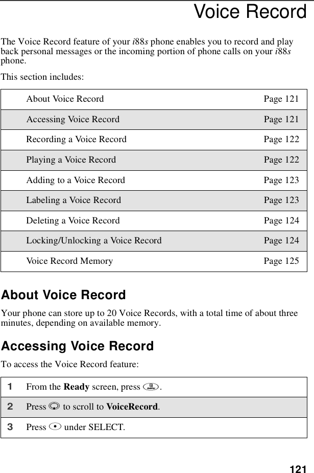 121Voice RecordThe Voice Record feature of your i88sphone enables you to record and playback personal messages or the incoming portion of phone calls on your i88sphone.This section includes:About Voice RecordYour phone can store up to 20 Voice Records, with a total time of about threeminutes, depending on available memory.Accessing Voice RecordTo access the Voice Record feature:About Voice Record Page 121Accessing Voice Record Page 121Recording a Voice Record Page 122Playing a Voice Record Page 122Adding to a Voice Record Page 123Labeling a Voice Record Page 123Deleting a Voice Record Page 124Locking/Unlocking a Voice Record Page 124Voice Record Memory Page 1251From the Ready screen, press m.2Press Rto scroll to VoiceRecord.3Press Bunder SELECT.