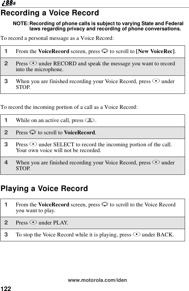 122www.motorola.com/idenRecording a Voice RecordNOTE: Recording of phone calls is subject to varying State and Federallaws regarding privacy and recording of phone conversations.To record a personal message as a Voice Record:To record the incoming portion of a call as a Voice Record:Playing a Voice Record1From the VoiceRecord screen, press Rto scroll to [New VoiceRec].2Press Bunder RECORD and speak the message you want to recordinto the microphone.3When you are finished recording your Voice Record, press BunderSTOP.1While on an active call, press m.2Press Rto scroll to VoiceRecord.3Press Bunder SELECT to record the incoming portion of the call.Your own voice will not be recorded.4When you are finished recording your Voice Record, press BunderSTOP.1From the VoiceRecord screen, press Rto scroll to the Voice Recordyouwanttoplay.2Press Bunder PLAY.3To stop the Voice Record while it is playing, press Aunder BACK.