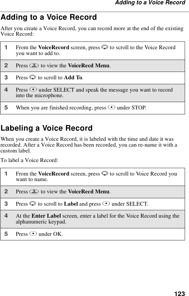 123Adding to a Voice RecordAdding to a Voice RecordAfter you create a Voice Record, you can record more at the end of the existingVoice Record:Labeling a Voice RecordWhen you create a Voice Record, it is labeled with the time and date it wasrecorded. After a Voice Record has been recorded, you can re-name it with acustom label.To label a Voice Record:1From the VoiceRecord screen, press Rto scroll to the Voice Recordyou want to add to.2Press mto view the VoiceRecd Menu.3Press Rto scroll to Add To.4Press Bunder SELECT and speak the message you want to recordinto the microphone.5When you are finished recording, press Bunder STOP.1From the VoiceRecord screen, press Rto scroll to Voice Record youwant to name.2Press mto view the VoiceRecd Menu.3Press Rto scroll to Label and press Bunder SELECT.4At the Enter Label screen, enter a label for the Voice Record using thealphanumeric keypad.5Press Bunder OK.