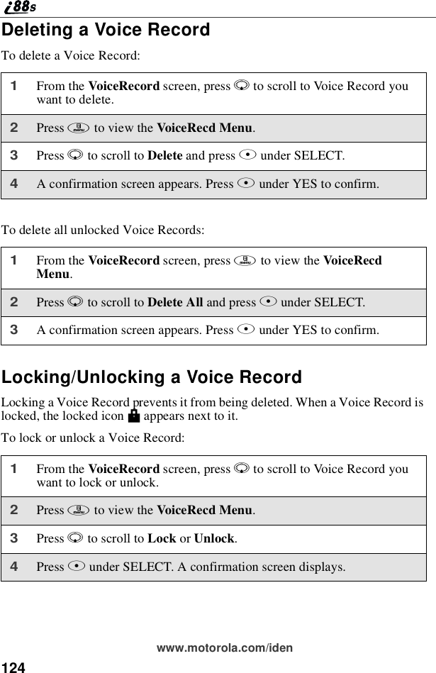 124www.motorola.com/idenDeleting a Voice RecordTo delete a Voice Record:To delete all unlocked Voice Records:Locking/Unlocking a Voice RecordLocking a Voice Record prevents it from being deleted. When a Voice Record islocked, the locked icon Mappears next to it.To lock or unlock a Voice Record:1From the VoiceRecord screen, press Rto scroll to Voice Record youwant to delete.2Press mto view the VoiceRecd Menu.3Press Rto scroll to Delete and press Bunder SELECT.4A confirmation screen appears. Press Aunder YES to confirm.1From the VoiceRecord screen, press mto view the VoiceRecdMenu.2Press Rto scroll to Delete All and press Bunder SELECT.3A confirmation screen appears. Press Aunder YES to confirm.1From the VoiceRecord screen, press Rto scroll to Voice Record youwant to lock or unlock.2Press mto view the VoiceRecd Menu.3Press Rto scroll to Lock or Unlock.4Press Bunder SELECT. A confirmation screen displays.